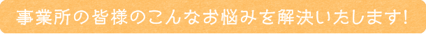 事業所の皆様のこんなお悩みを解決いたします！